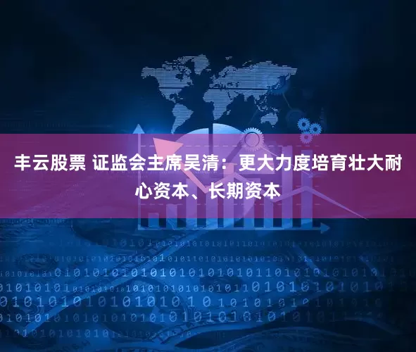 丰云股票 证监会主席吴清：更大力度培育壮大耐心资本、长期资本