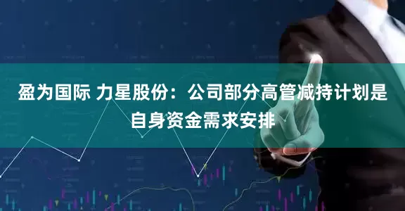 盈为国际 力星股份：公司部分高管减持计划是自身资金需求安排