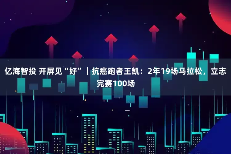 亿海智投 开屏见“好”｜抗癌跑者王凯：2年19场马拉松，立志完赛100场