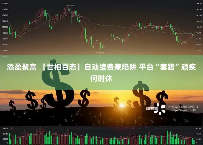 添盈聚富 【世相百态】自动续费藏陷阱 平台“套路”顽疾何时休