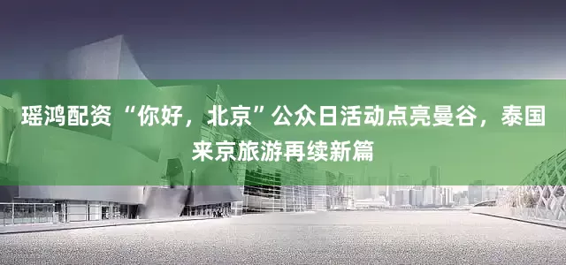 瑶鸿配资 “你好，北京”公众日活动点亮曼谷，泰国来京旅游再续新篇