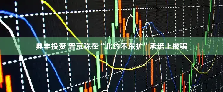 典丰投资 普京称在“北约不东扩”承诺上被骗