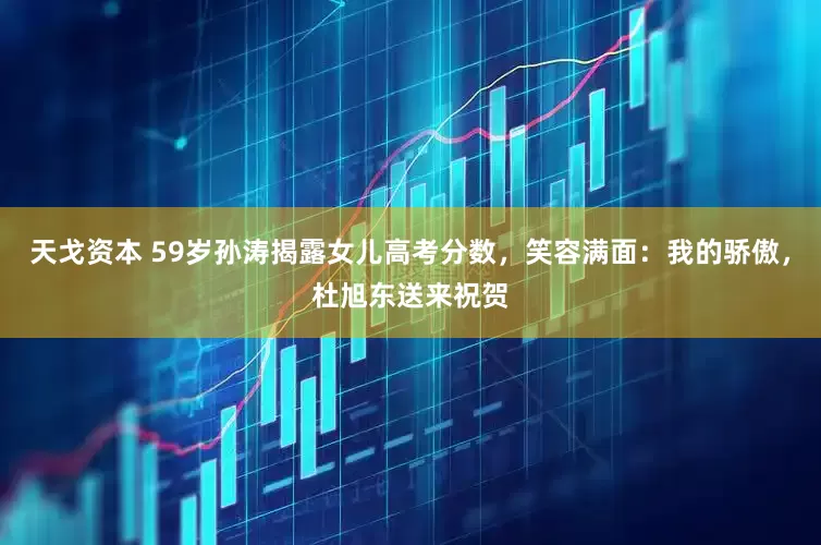 天戈资本 59岁孙涛揭露女儿高考分数，笑容满面：我的骄傲，杜旭东送来祝贺