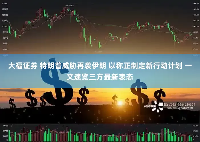 大福证券 特朗普威胁再袭伊朗 以称正制定新行动计划 一文速览三方最新表态