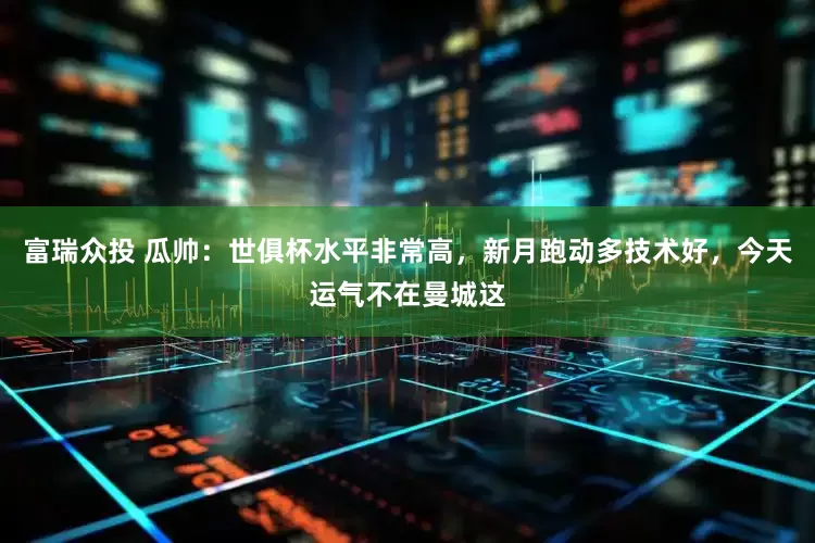 富瑞众投 瓜帅：世俱杯水平非常高，新月跑动多技术好，今天运气不在曼城这