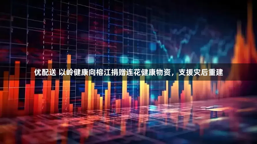 优配送 以岭健康向榕江捐赠连花健康物资，支援灾后重建