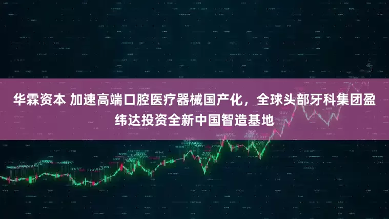 华霖资本 加速高端口腔医疗器械国产化，全球头部牙科集团盈纬达投资全新中国智造基地