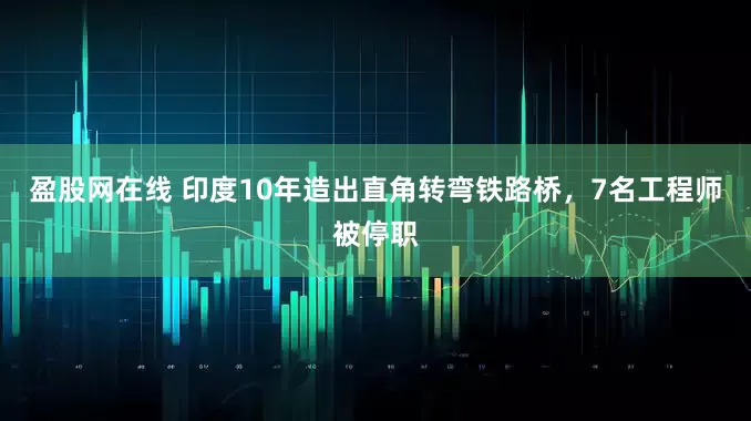 盈股网在线 印度10年造出直角转弯铁路桥，7名工程师被停职