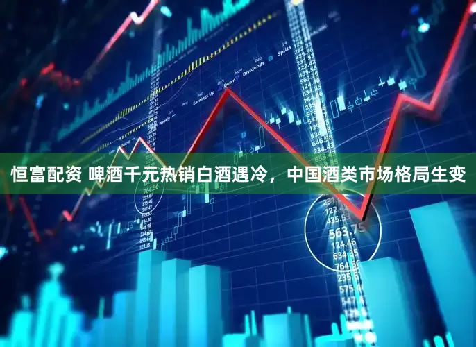 恒富配资 啤酒千元热销白酒遇冷，中国酒类市场格局生变
