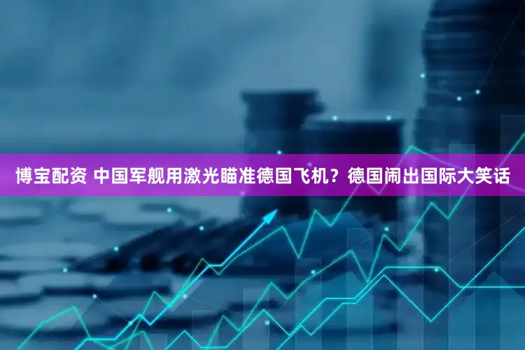 博宝配资 中国军舰用激光瞄准德国飞机？德国闹出国际大笑话