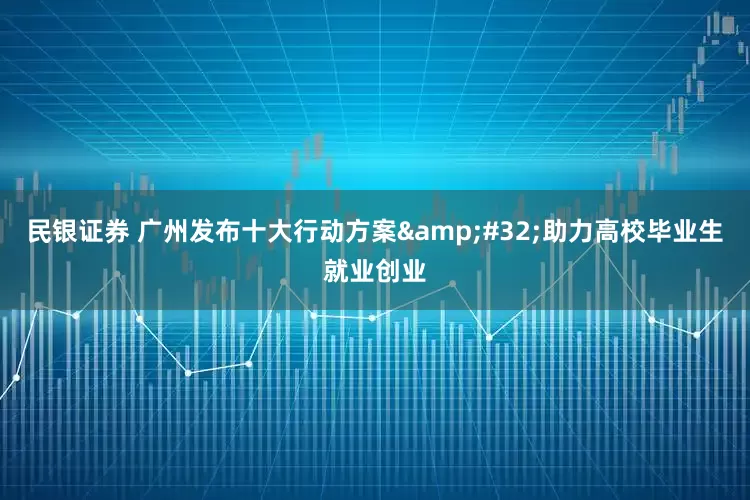 民银证券 广州发布十大行动方案 助力高校毕业生就业创业