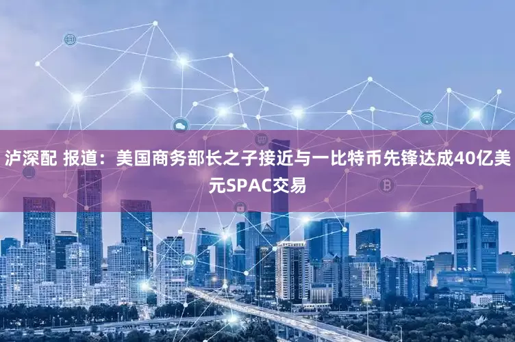泸深配 报道：美国商务部长之子接近与一比特币先锋达成40亿美元SPAC交易