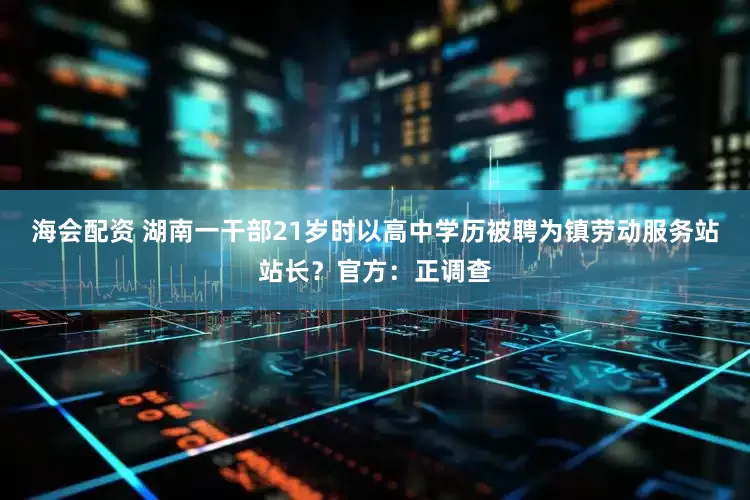 海会配资 湖南一干部21岁时以高中学历被聘为镇劳动服务站站长？官方：正调查
