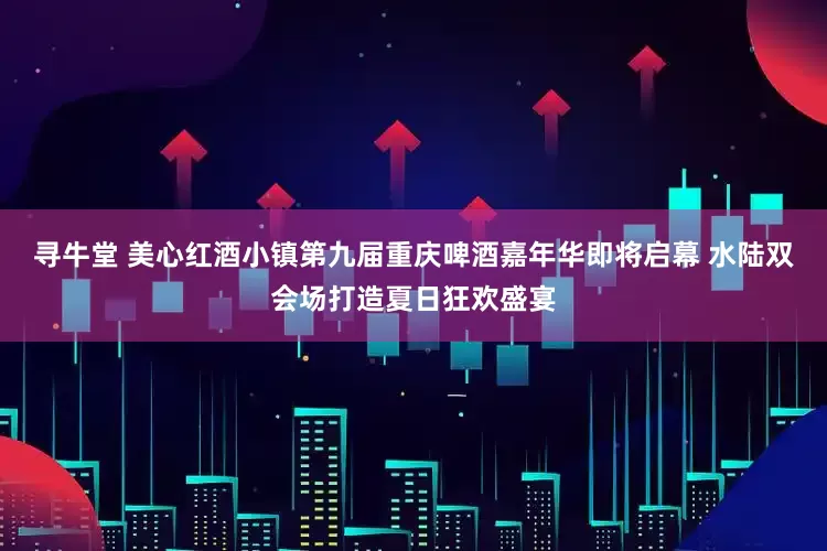 寻牛堂 美心红酒小镇第九届重庆啤酒嘉年华即将启幕 水陆双会场打造夏日狂欢盛宴
