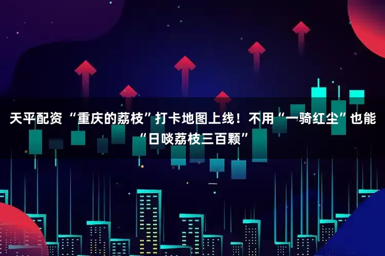天平配资 “重庆的荔枝”打卡地图上线！不用“一骑红尘”也能“日啖荔枝三百颗”