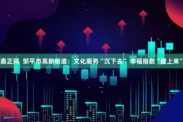 嘉正网  邹平市高新街道：文化服务“沉下去” 幸福指数“提上来”