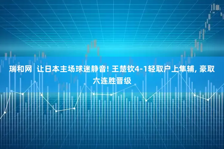 瑞和网  让日本主场球迷静音! 王楚钦4-1轻取户上隼辅, 豪取六连胜晋级