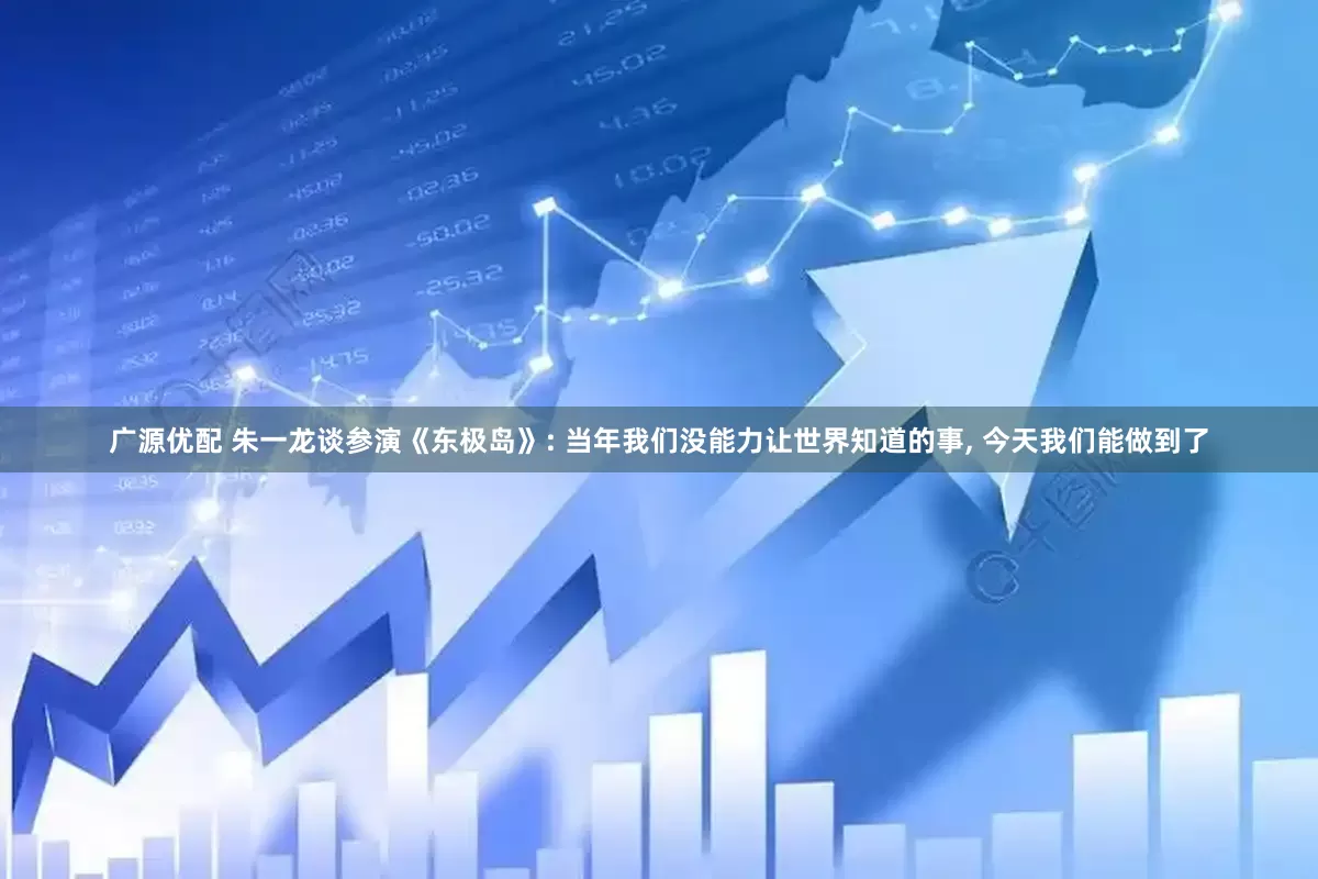 广源优配 朱一龙谈参演《东极岛》: 当年我们没能力让世界知道的事, 今天我们能做到了