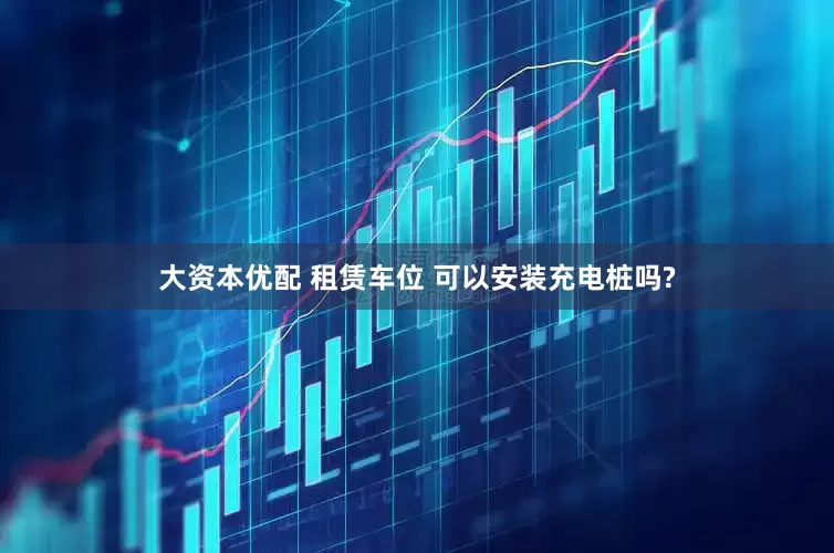 大资本优配 租赁车位 可以安装充电桩吗?