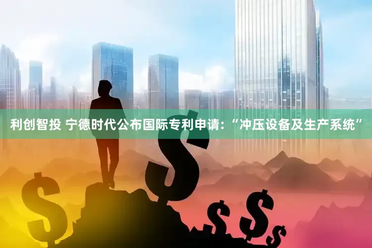 利创智投 宁德时代公布国际专利申请: “冲压设备及生产系统”