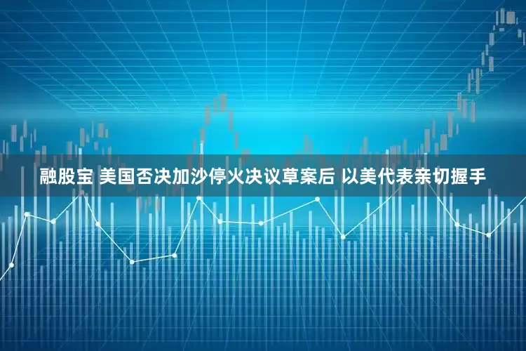 融股宝 美国否决加沙停火决议草案后 以美代表亲切握手