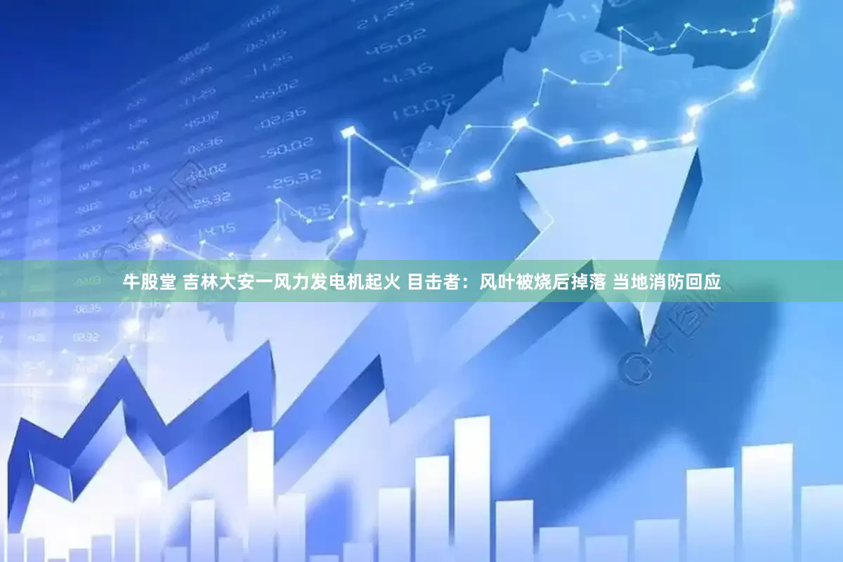 牛股堂 吉林大安一风力发电机起火 目击者：风叶被烧后掉落 当地消防回应