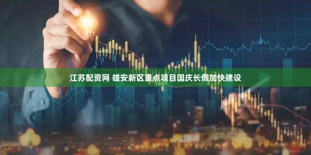 江苏配资网 雄安新区重点项目国庆长假加快建设