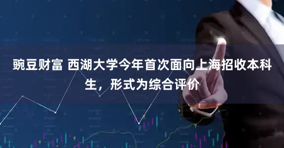 豌豆财富 西湖大学今年首次面向上海招收本科生，形式为综合评价