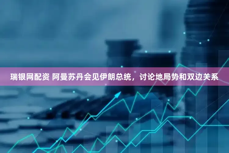 瑞银网配资 阿曼苏丹会见伊朗总统，讨论地局势和双边关系