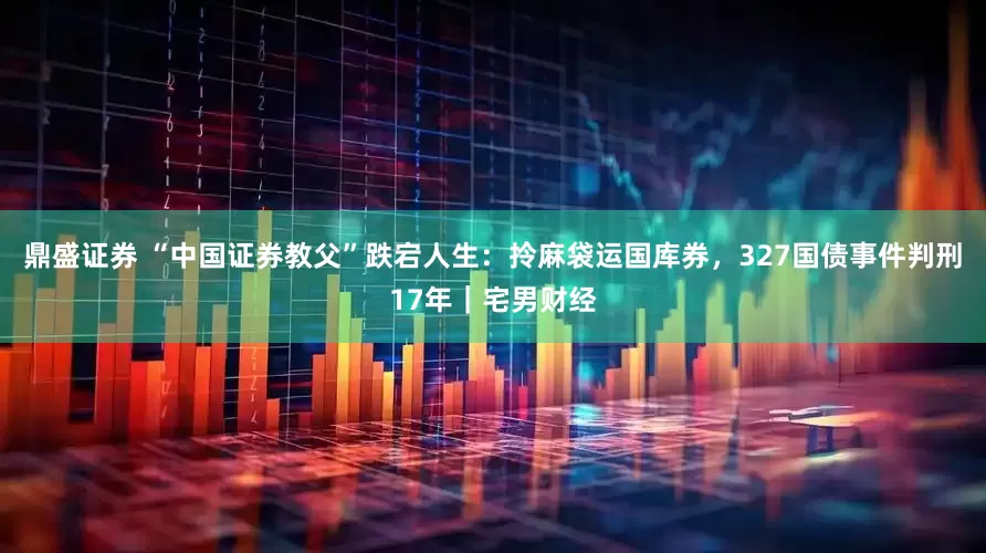 鼎盛证券 “中国证券教父”跌宕人生：拎麻袋运国库券，327国债事件判刑17年｜宅男财经