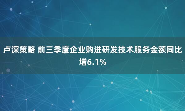 卢深策略 前三季度企业购进研发技术服务金额同比增6.1%