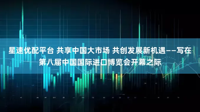 星速优配平台 共享中国大市场 共创发展新机遇——写在第八届中国国际进口博览会开幕之际