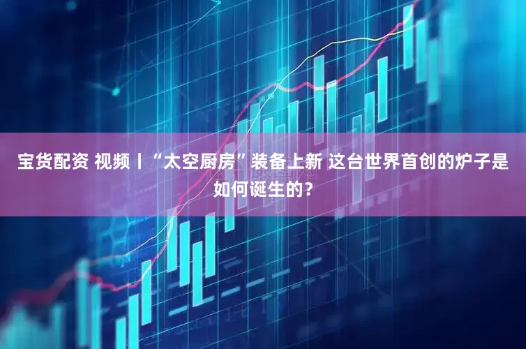 宝货配资 视频丨“太空厨房”装备上新 这台世界首创的炉子是如何诞生的？