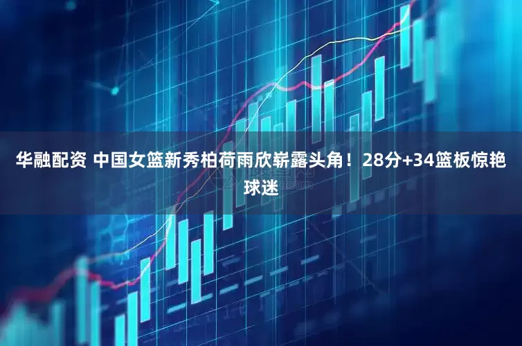 华融配资 中国女篮新秀柏荷雨欣崭露头角！28分+34篮板惊艳球迷