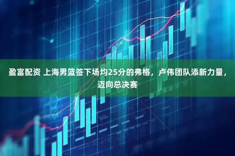 盈富配资 上海男篮签下场均25分的弗格，卢伟团队添新力量，迈向总决赛