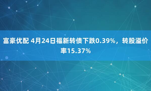 富豪优配 4月24日福新转债下跌0.39%，转股溢价率15.37%