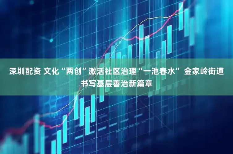深圳配资 文化“两创”激活社区治理“一池春水” 金家岭街道书写基层善治新篇章