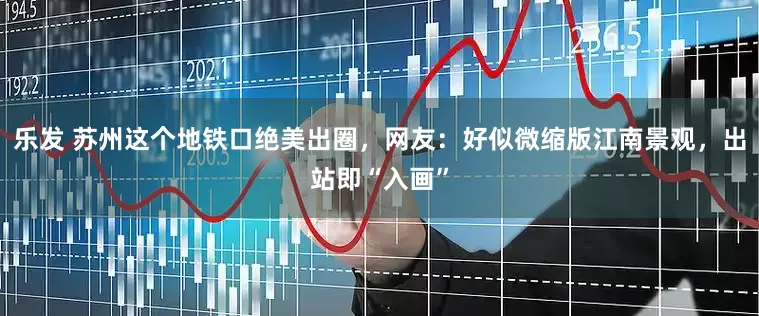 乐发 苏州这个地铁口绝美出圈，网友：好似微缩版江南景观，出站即“入画”