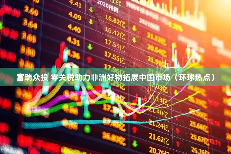 富瑞众投 零关税助力非洲好物拓展中国市场（环球热点）