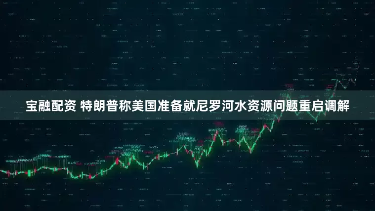宝融配资 特朗普称美国准备就尼罗河水资源问题重启调解
