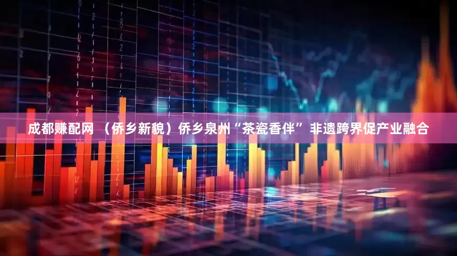 成都赚配网 （侨乡新貌）侨乡泉州“茶瓷香伴” 非遗跨界促产业融合