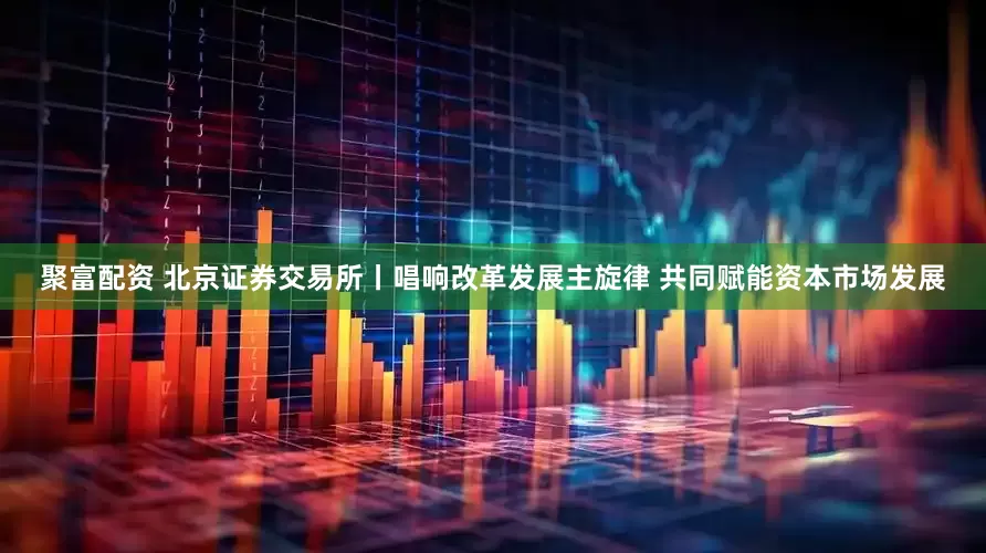 聚富配资 北京证券交易所丨唱响改革发展主旋律 共同赋能资本市场发展