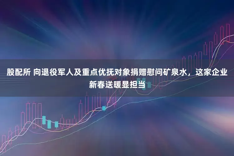 股配所 向退役军人及重点优抚对象捐赠慰问矿泉水，这家企业新春送暖显担当