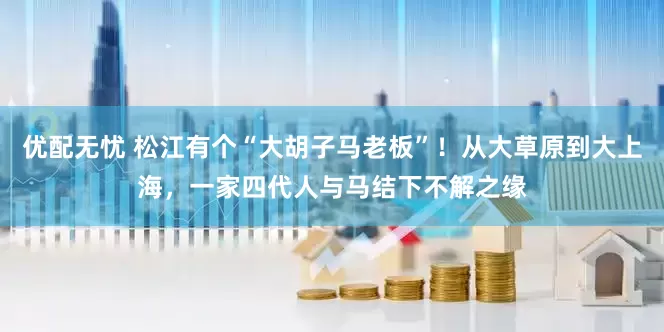 优配无忧 松江有个“大胡子马老板”！从大草原到大上海，一家四代人与马结下不解之缘