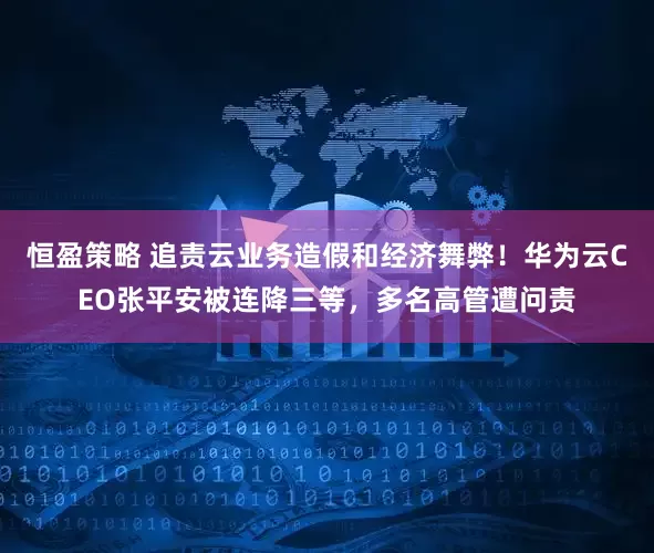 恒盈策略 追责云业务造假和经济舞弊！华为云CEO张平安被连降三等，多名高管遭问责