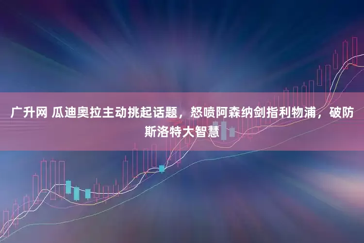 广升网 瓜迪奥拉主动挑起话题，怒喷阿森纳剑指利物浦，破防斯洛特大智慧