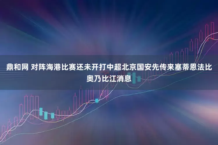 鼎和网 对阵海港比赛还未开打中超北京国安先传来塞蒂恩法比奥乃比江消息