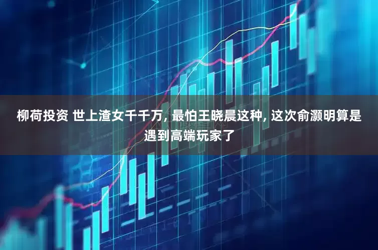 柳荷投资 世上渣女千千万, 最怕王晓晨这种, 这次俞灏明算是遇到高端玩家了