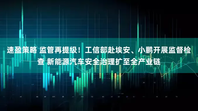 速盈策略 监管再提级！工信部赴埃安、小鹏开展监督检查 新能源汽车安全治理扩至全产业链